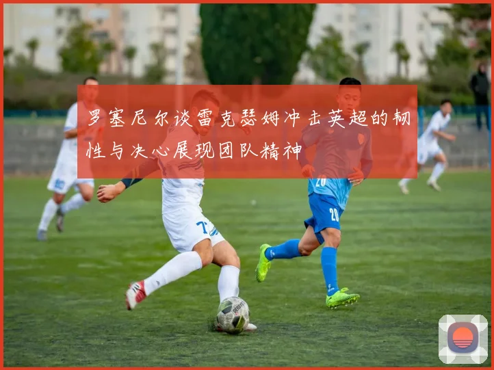 罗塞尼尔谈雷克瑟姆冲击英超的韧性与决心展现团队精神