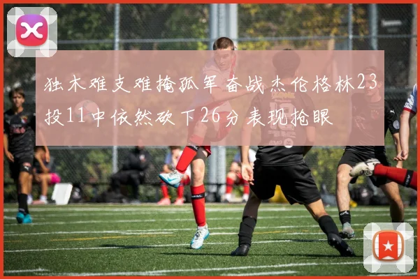 独木难支难掩孤军奋战杰伦格林23投11中依然砍下26分表现抢眼