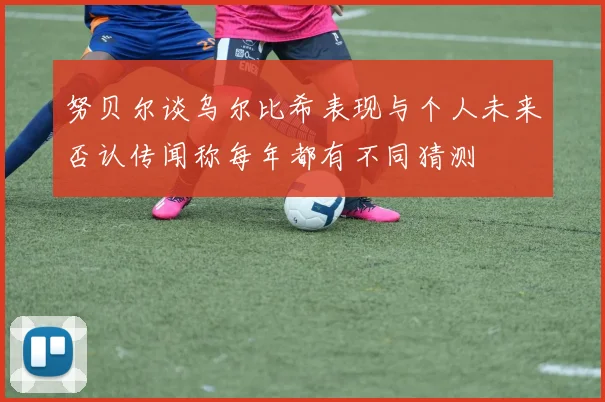 努贝尔谈乌尔比希表现与个人未来否认传闻称每年都有不同猜测