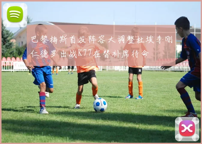 巴黎梅斯首发阵容大调整杜埃李刚仁德罗出战K77在替补席待命