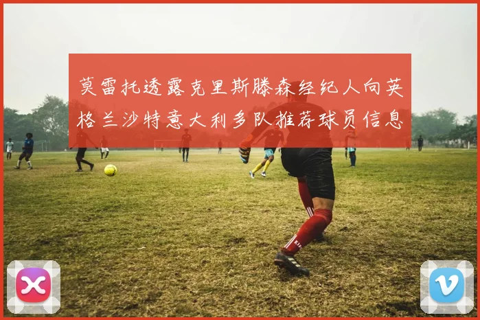 莫雷托透露克里斯滕森经纪人向英格兰沙特意大利多队推荐球员信息