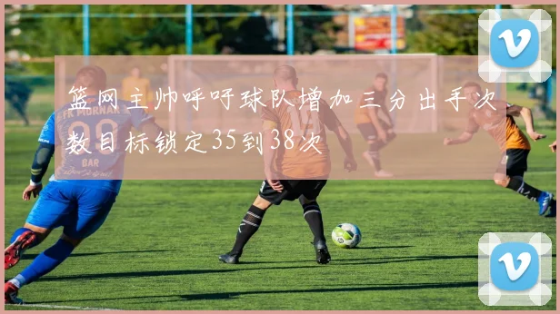 篮网主帅呼吁球队增加三分出手次数目标锁定35到38次
