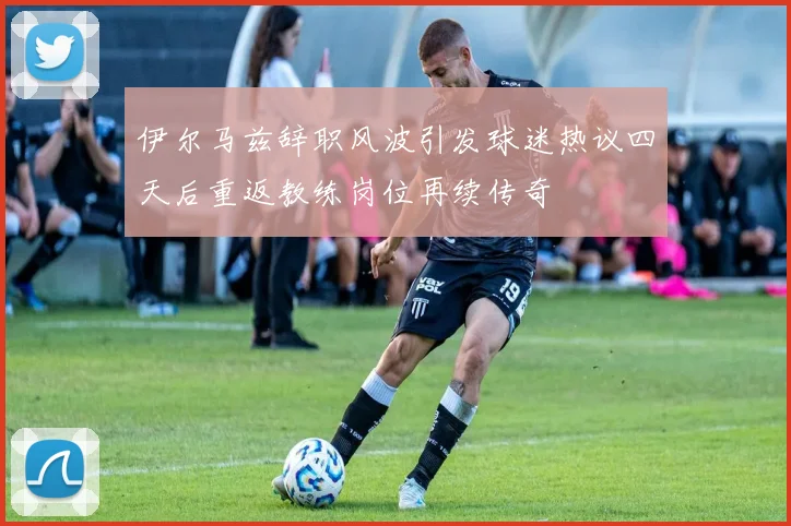 伊尔马兹辞职风波引发球迷热议四天后重返教练岗位再续传奇