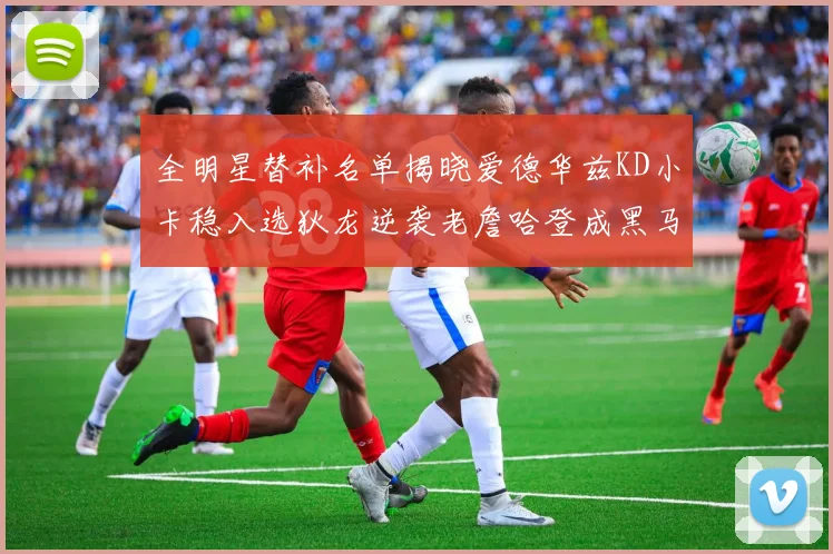 全明星替补名单揭晓爱德华兹KD小卡稳入选狄龙逆袭老詹哈登成黑马