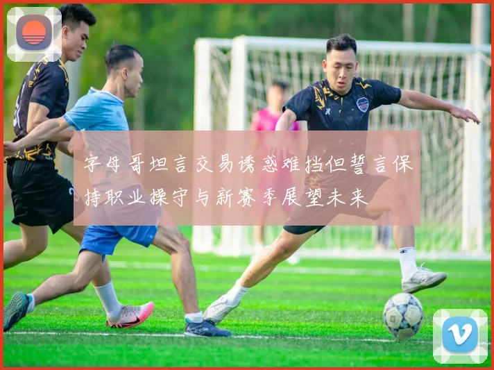 字母哥坦言交易诱惑难挡但誓言保持职业操守与新赛季展望未来