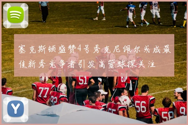 塞克斯顿盛赞4号秀克尼佩尔或成最佳新秀竞争者引发高管球探关注
