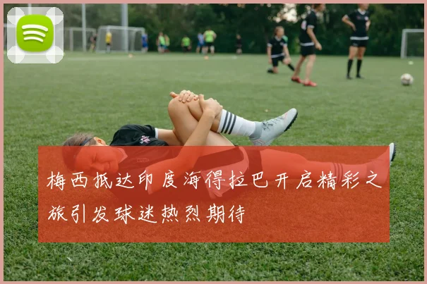 梅西抵达印度海得拉巴开启精彩之旅引发球迷热烈期待