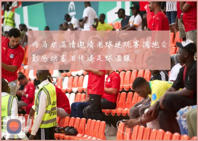 内马尔温情邀请老球迷观赛拥抱合影感动落泪传递足球温暖