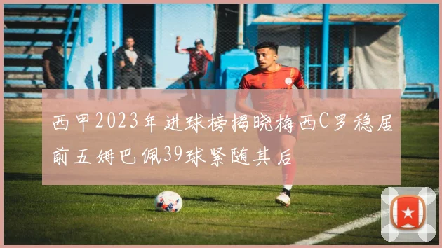西甲2023年进球榜揭晓梅西C罗稳居前五姆巴佩39球紧随其后