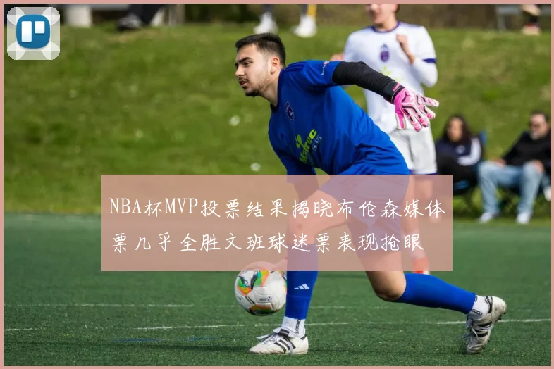 NBA杯MVP投票结果揭晓布伦森媒体票几乎全胜文班球迷票表现抢眼