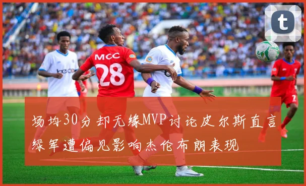 场均30分却无缘MVP讨论皮尔斯直言绿军遭偏见影响杰伦布朗表现