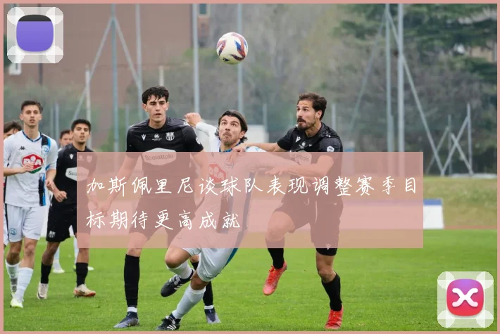 加斯佩里尼谈球队表现调整赛季目标期待更高成就