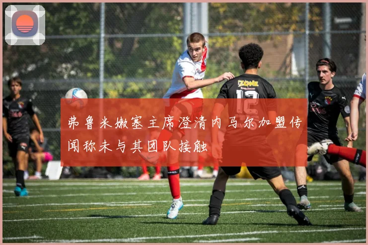 弗鲁米嫩塞主席澄清内马尔加盟传闻称未与其团队接触