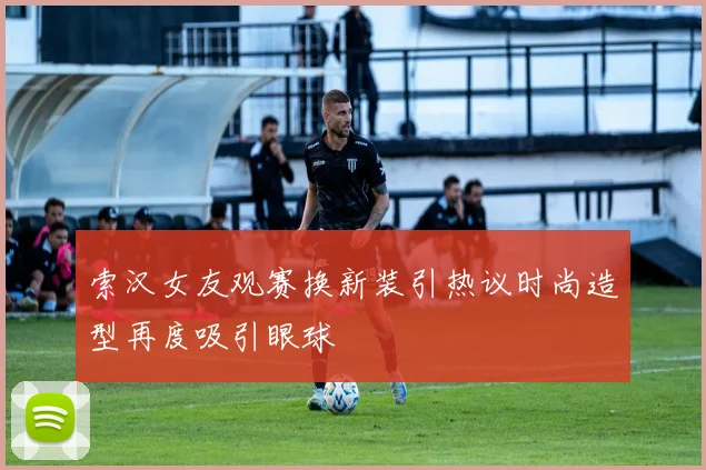 索汉女友观赛换新装引热议时尚造型再度吸引眼球