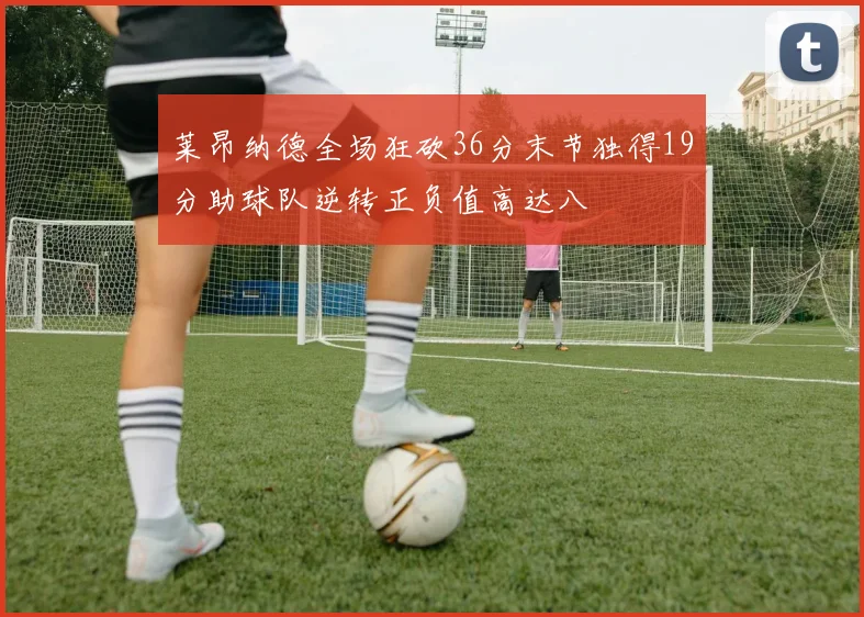 莱昂纳德全场狂砍36分末节独得19分助球队逆转正负值高达八
