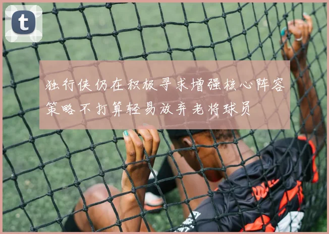 独行侠仍在积极寻求增强核心阵容策略不打算轻易放弃老将球员
