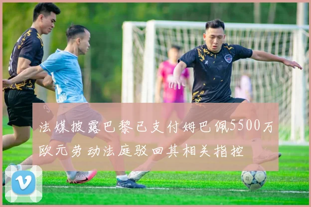 法媒披露巴黎已支付姆巴佩5500万欧元劳动法庭驳回其相关指控