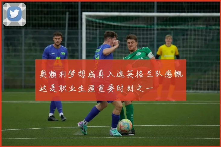 奥赖利梦想成真入选英格兰队感慨这是职业生涯重要时刻之一
