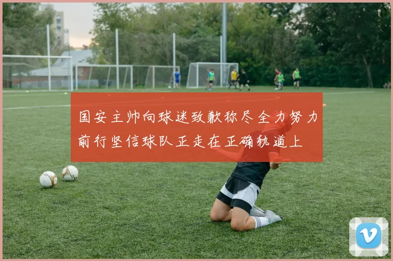 国安主帅向球迷致歉称尽全力努力前行坚信球队正走在正确轨道上