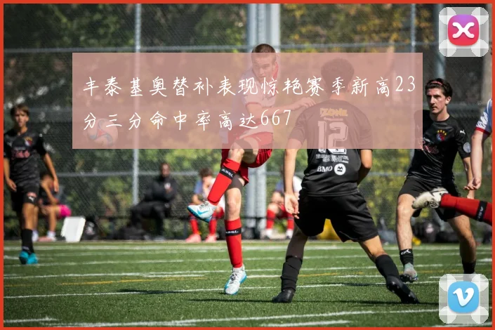 丰泰基奥替补表现惊艳赛季新高23分三分命中率高达667