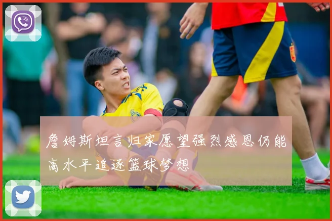 詹姆斯坦言归家愿望强烈感恩仍能高水平追逐篮球梦想