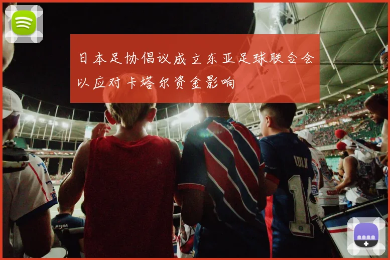 日本足协倡议成立东亚足球联合会以应对卡塔尔资金影响