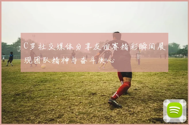 C罗社交媒体分享友谊赛精彩瞬间展现团队精神与奋斗决心