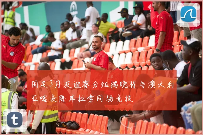 国足3月友谊赛分组揭晓将与澳大利亚喀麦隆库拉索同场竞技