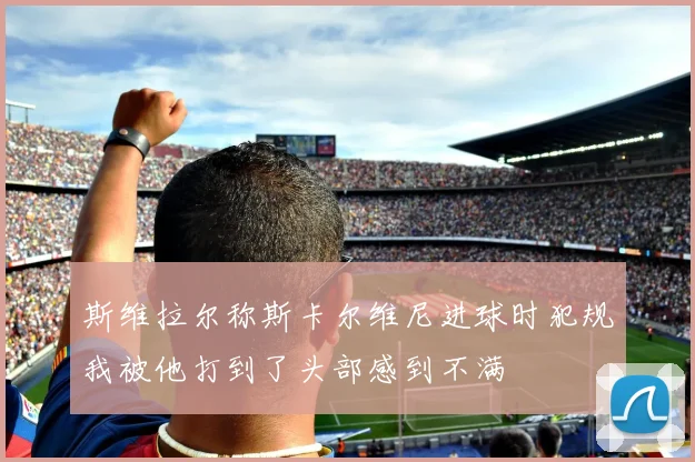 斯维拉尔称斯卡尔维尼进球时犯规我被他打到了头部感到不满
