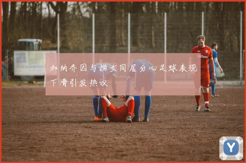 加纳乔因与捞女同居分心足球表现下滑引发热议