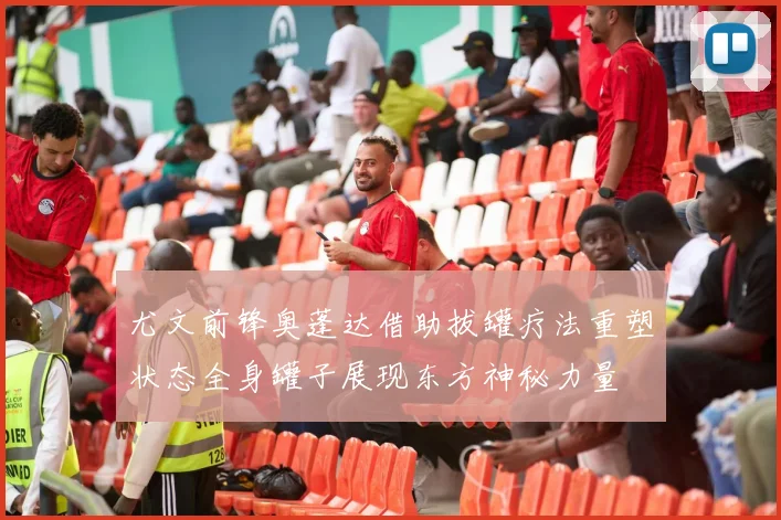 尤文前锋奥蓬达借助拔罐疗法重塑状态全身罐子展现东方神秘力量