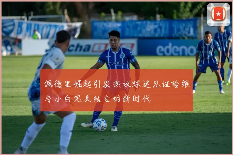 佩德里崛起引发热议球迷见证哈维与小白完美结合的新时代