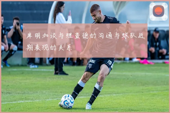 库明加谈与理查德的沟通与球队近期表现的关系