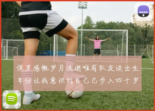 保罗感慨岁月流逝唯有队友谈出生年份让我意识到自己已步入四十岁