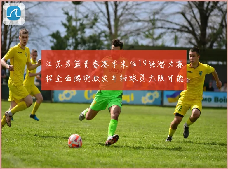 江苏男篮青春赛季来临19场潜力赛程全面揭晓激发年轻球员无限可能