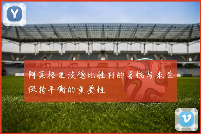 阿莱格里谈德比胜利的喜悦与米兰保持平衡的重要性